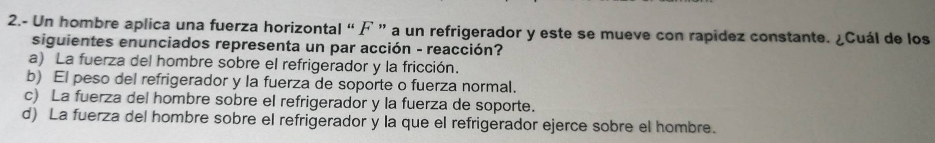 2.- Un hombre aplica una fuerza horizontal “F ” a un refrigerador y este se mueve con rapidez constante. ¿Cuál de los
siguientes enunciados representa un par acción - reacción?
a) La fuerza del hombre sobre el refrigerador y la fricción.
b) El peso del refrigerador y la fuerza de soporte o fuerza normal.
c) La fuerza del hombre sobre el refrigerador y la fuerza de soporte.
d) La fuerza del hombre sobre el refrigerador y la que el refrigerador ejerce sobre el hombre.