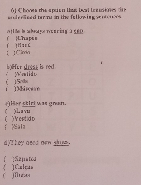 Choose the option that best translates the
underlined terms in the following sentences.
a)He is always wearing a cap.
 )Chapéu
)Boné
)Cinto
b)Her dress is red.
 )Vestido
( )Saia
( )Máscara
c)Her skirt was green.
( )Luva
 )Vestido
)Saia
d)They need new shoes.
)Sapatos
 )Calças
 )Botas