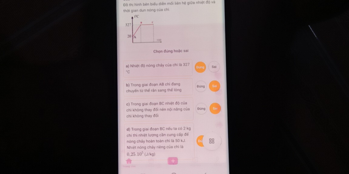 Đồ thị hình bên biểu diễn mối liên hệ giữa nhiệt độ và
thời gian dun nóng của chì
f°C
327 B C
20
10
Chọn đúng hoặc sai
a) Nhiệt độ nóng cháy của chì là 327 Duna Sai
b) Trong giai đoạn AB chì đang
Đùng
chuyển từ thế rần sang thế lỏng
c) Trong giai đoạn BC nhiệt độ của
chì không thay đối nẻn nội năng của Đúng
chì khōng thay đối
d) Trong giai đoạn BC nếu ta có 2 kg
chì thì nhiệt lượng cần cung cấp để
nóng chảy hoàn toàn chì là 50 kJ.
Nhiệt nóng chảy riêng của chì là
0,25.10^5(J/kg)