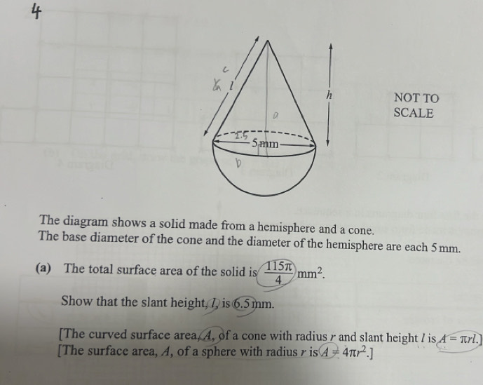 NOT TO 
SCALE 
The diagram shows a solid made from a hemisphere and a cone. 
The base diameter of the cone and the diameter of the hemisphere are each 5 mm. 
(a) The total surface area of the solid is  115π /4 mm^2. 
Show that the slant height, 7, is 6.5mm. 
[The curved surface area, 4, of a cone with radiusr and slant height 7 is A=π rl.]
[The surface area, A, of a sphere with radiusr is A=4π r^2.]