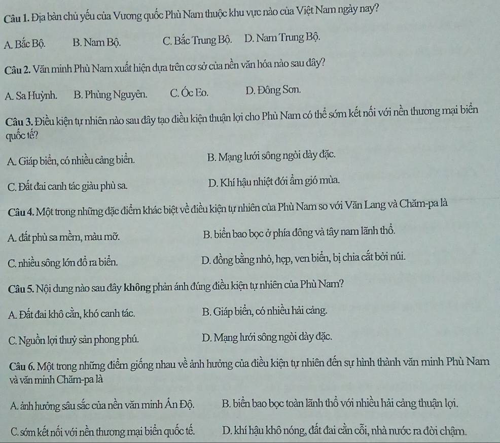 Địa bàn chủ yếu của Vương quốc Phù Nam thuộc khu vực nào của Việt Nam ngày nay?
A. Bắc Bộ. B. Nam Bộ. C. Bắc Trung Bộ. D. Nam Trung Bộ.
Câu 2. Văn minh Phù Nam xuất hiện dựa trên cơ sở của nền văn hóa nào sau dây?
A. Sa Huỳnh. B. Phùng Nguyên. C. Óc Eo. D. Đông Sơn.
Câu 3. Điều kiện tự nhiên nào sau đây tạo điều kiện thuận lợi cho Phù Nam có thể sớm kết nổi với nền thương mại biển
quốc tế?
A. Giáp biển, có nhiều cảng biển. B. Mạng lưới sông ngòi dày đặc.
C. Đất đai canh tác giàu phù sa. D. Khí hậu nhiệt đới ẩm gió mùa.
Câu 4. Một trong những đặc điểm khác biệt về điều kiện tự nhiên của Phù Nam so với Văn Lang và Chăm-pa là
A. đất phù sa mềm, màu mỡ. B. biển bao bọc ở phía đông và tây nam lãnh thổ.
C. nhiều sông lớn đồ ra biển. D. đồng bằng nhỏ, hẹp, ven biển, bị chia cắt bởi núi.
Câu 5. Nội dung nào sau đây không phản ánh đúng điều kiện tự nhiên của Phù Nam?
A. Đất đai khô cằn, khó canh tác. B. Giáp biển, có nhiều hải cảng.
C. Nguồn lợi thuỷ sản phong phú. D. Mạng lưới sông ngòi dày đặc.
Câu 6. Một trong những điểm giống nhau về ảnh hưởng của điều kiện tự nhiên đến sự hình thành văn minh Phù Nam
và văn minh Chăm-pa là
A. ảnh hưởng sâu sắc của nền văn minh Ấn Độ. B. biển bao bọc toàn lãnh thổ với nhiều hải cảng thuận lọi.
C. sớm kết nối với nền thương mại biển quốc tế. D. khí hậu khô nóng, đất đai cằn cỗi, nhà nước ra đời chậm.