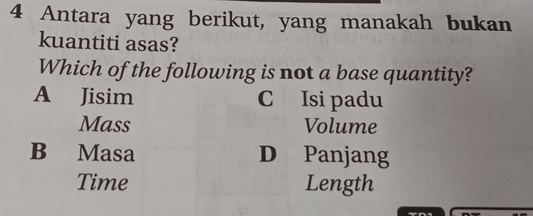 Antara yang berikut, yang manakah bukan
kuantiti asas?
Which of the following is not a base quantity?
A Jisim C Isi padu
Mass Volume
B Masa D Panjang
Time Length