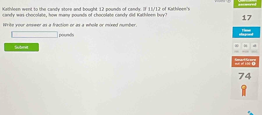 answered 
Kathleen went to the candy store and bought 12 pounds of candy. If 11/12 of Kathleen's 
candy was chocolate, how many pounds of chocolate candy did Kathleen buy?
17
Write your answer as a fraction or as a whole or mixed number. 
Time
pounds elapsed 
Submit 
00 06
H 1 Li 
SmartScore 
out of 100 0
74