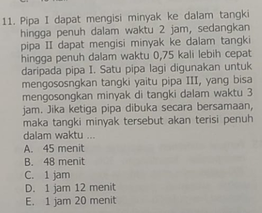 Pipa I dapat mengisi minyak ke dalam tangki
hingga penuh dalam waktu 2 jam, sedangkan
pipa II dapat mengisi minyak ke dalam tangki
hingga penuh dalam waktu 0,75 kali lebih cepat
daripada pipa I. Satu pipa lagi digunakan untuk
mengososngkan tangki yaitu pipa III, yang bisa
mengosongkan minyak di tangki dalam waktu 3
jam. Jika ketiga pipa dibuka secara bersamaan,
maka tangki minyak tersebut akan terisi penuh
dalam waktu ...
A. 45 menit
B. 48 menit
C. 1 jam
D. 1 jam 12 menit
E. 1 jam 20 menit