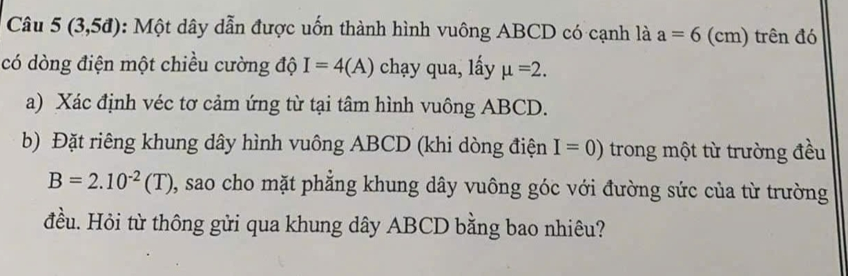 Câu 5(3,5d) : Một dây dẫn được uốn thành hình vuông ABCD có cạnh là a=6 (cm) trên đó 
có dòng điện một chiều cường độ I=4(A) chạy qua, lấy mu =2. 
a) Xác định véc tơ cảm ứng từ tại tâm hình vuông ABCD. 
b) Đặt riêng khung dây hình vuông ABCD (khi dòng điện I=0) trong một từ trường đều
B=2.10^(-2)(T) 0, sao cho mặt phẳng khung dây vuông góc với đường sức của từ trường 
đều. Hỏi từ thông gửi qua khung dây ABCD bằng bao nhiêu?