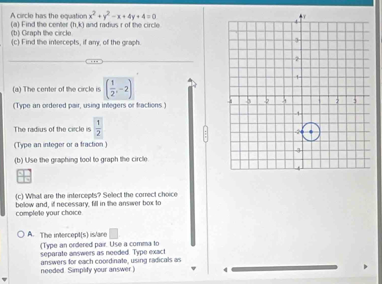 A circle has the equation x^2+y^2-x+4y+4=0
(a) Find the center (h,k) and radius r of the circle
(b) Graph the circle
(c) Find the intercepts, if any, of the graph.
(a) The center of the circle is ( 1/2 ,-2)
(Type an ordered pair, using integers or fractions.)
The radius of the circle is  1/2 
:
(Type an integer or a fraction )
(b) Use the graphing tool to graph the circle
(c) What are the intercepts? Select the correct choice
below and, if necessary, fill in the answer box to
complete your choice
A. The intercept(s) is/are □ . 
(Type an ordered pair. Use a comma to
separate answers as needed. Type exact
answers for each coordinate, using radicals as
needed. Simplify your answer.)