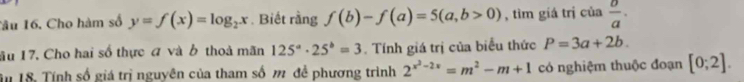 Tâu 16. Cho hàm số y=f(x)=log _2x. Biết rằng f(b)-f(a)=5(a,b>0) , tìm giá trị của  o/a . 
âu 17. Cho hai số thực đ và b thoả mãn 125^a· 25^b=3. Tính giá trị của biểu thức P=3a+2b. 
Tn 18. Tính số giá trị nguyên của tham số m để phương trình 2^(x^2)-2x=m^2-m+1 có nghiệm thuộc đoạn [0;2].