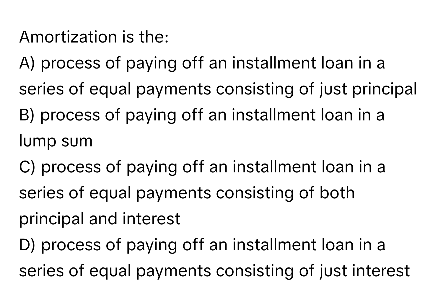 Amortization is the:

A) process of paying off an installment loan in a series of equal payments consisting of just principal
B) process of paying off an installment loan in a lump sum
C) process of paying off an installment loan in a series of equal payments consisting of both principal and interest
D) process of paying off an installment loan in a series of equal payments consisting of just interest