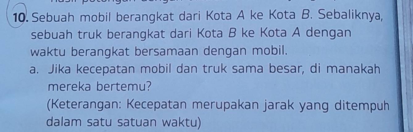 Sebuah mobil berangkat dari Kota A ke Kota B. Sebaliknya, 
sebuah truk berangkat dari Kota B ke Kota A dengan 
waktu berangkat bersamaan dengan mobil. 
a. Jika kecepatan mobil dan truk sama besar, di manakah 
mereka bertemu? 
(Keterangan: Kecepatan merupakan jarak yang ditempuh 
dalam satu satuan waktu)