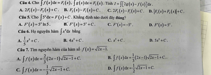 Cho ∈t f(x)dx=F_1(x), ∈t g(x)dx=F_2(x). Tính I=∈t [2g(x)-f(x)]dx.
A. 2F_1(x)-F_2(x)+C. B. F_2(x)-F_1(x)+C. C. 2F_2(x)-F_1(x)+C D. |F_1(x)+F_2(x)|+C. 
Câu 5. Cho ∈t 5^xdx=F(x)+C. Khẳng định nào dưới đây đúng?
A. F'(x)=5^xln 5. B. F'(x)=5^x+C. C. F'(x)=-5^x. D. F'(x)=5^x. 
Câu 6. Họ nguyên hàm ∈t x^4dx bằng
A.  1/5 x^5+C. B. 4x^3+C. C. x^5+C. D. 5x^5+C. 
Câu 7. Tìm nguyên hàm của hàm số f(x)=sqrt(2x-1).
B.
A. ∈t f(x)dx= 2/3 (2x-1)sqrt(2x-1)+C. ∈t f(x)dx= 1/3 (2x-1)sqrt(2x-1)+C..
D.
C. ∈t f(x)dx=- 1/3 sqrt(2x-1)+C. ∈t f(x)dx= 1/2 sqrt(2x-1)+C.