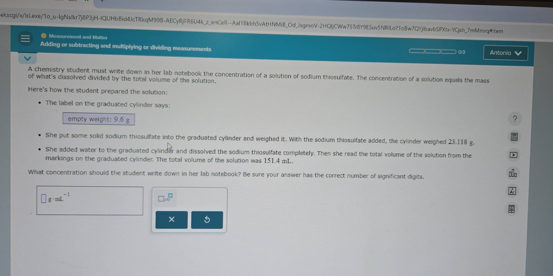 ekscgi/x/lsl.exe/1o_u-IgNsIkr7j8P3jH-IQUHbBid4JcTRkqM99B-AECyRjFR6U4k_z_enCeR--Aal1Bkbh5vAtHNMiB_Od_JsgmoV-2HQIjCWw75Tr8Y9ESuv5NRILo?1oBw7QYjIbavbSPXtx-YCjsh_7mMmrq#item 
● Measurement and Matter 
Adding or subtracting and multiplying or dividing measurements 
— □□□ 0/3 Antonio V 
A chemistry student must write down in her lab notebook the concentration of a solution of sodium thiosulfate. The concentration of a solution equals the mass 
of what's dissolved divided by the total volume of the solution. 
Here's how the student prepared the solution: 
The label on the graduated cylinder says: 
empty weight: 9.6 g
? 
She put some solid sodium thiosulfate into the graduated cylinder and weighed it. With the sodium thiosulfate added, the cylinder weighed 23.118 g. 
She added water to the graduated cylinder and dissolved the sodium thiosulfate completely. Then she read the total volume of the solution from the 
markings on the graduated cylinder. The total volume of the solution was 151.4 mL. 
What concentration should the student write down in her lab notebook? Be sure your answer has the correct number of significant digits.
□ g· mL^(-1)
]* 10^(□)
×