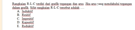 Rangkaian R-L-C terdiri dari grafik tegangan dan arus. Jika arus yang mendahului tegangan
dalam grafik. Sifat rangkaian R-L-C tersebut adalah …
A. Induktif
B. Resitif
C. Impesitif
D. Kapasitif
E. Reduktif