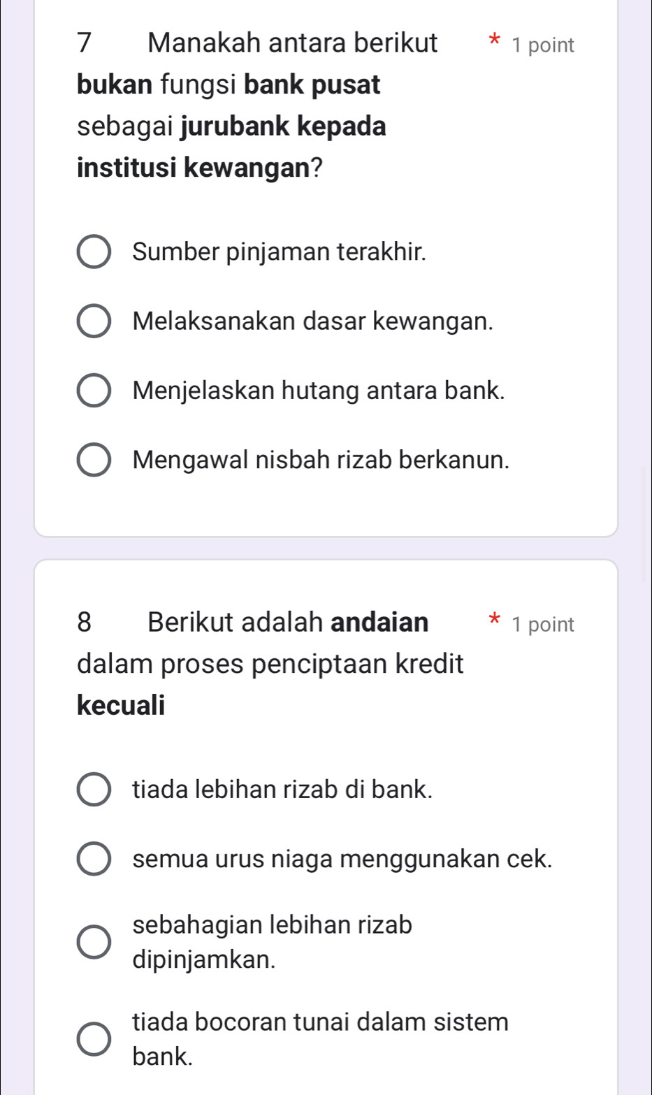 Manakah antara berikut 1 point
bukan fungsi bank pusat
sebagai jurubank kepada
institusi kewangan?
Sumber pinjaman terakhir.
Melaksanakan dasar kewangan.
Menjelaskan hutang antara bank.
Mengawal nisbah rizab berkanun.
8 Berikut adalah andaian 1 point
dalam proses penciptaan kredit
kecuali
tiada lebihan rizab di bank.
semua urus niaga menggunakan cek.
sebahagian lebihan rizab
dipinjamkan.
tiada bocoran tunai dalam sistem
bank.