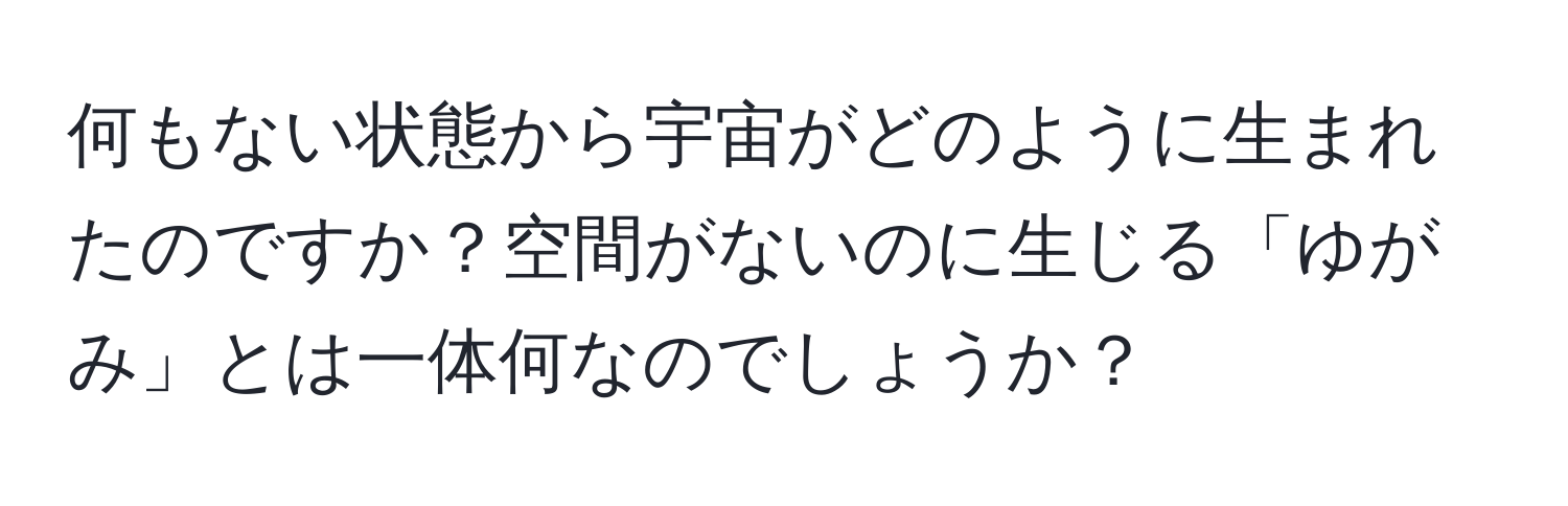 何もない状態から宇宙がどのように生まれたのですか？空間がないのに生じる「ゆがみ」とは一体何なのでしょうか？