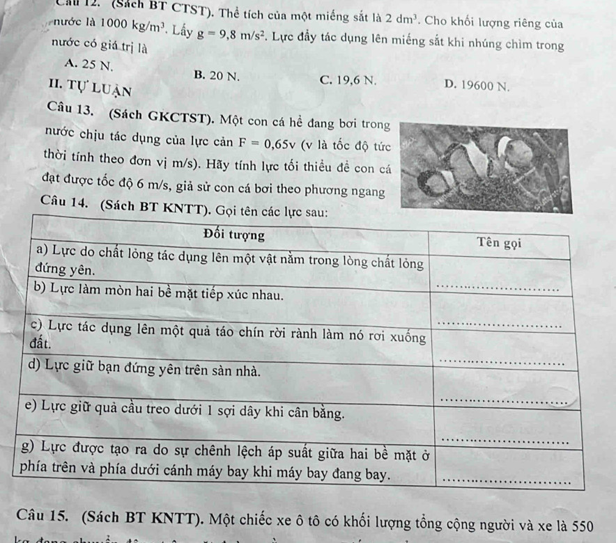 Cầ 12. (Sách BT CTST). Thể tích của một miếng sắt là 2dm^3. Cho khối lượng riêng của
nước là 1000kg/m^3. Lấy g=9, 8m/s^2. Lực đầy tác dụng lên miếng sắt khi nhúng chìm trong
nước có giá trị là
A. 25 N. B. 20 N. D. 19600 N.
C. 19,6 N.
1I. tự luận
Câu 13. (Sách GKCTST). Một con cá hề đang bơi tron
nước chịu tác dụng của lực cản F=0,65v (v là tốc độ tứ
thời tính theo đơn vị m/s). Hãy tính lực tối thiều đề con c
đạt được tốc độ 6 m/s, giả sử con cá bơi theo phương ngang
Câu 14. (Sách BT
Câu 15. (Sách BT KNTT). Một chiếc xe ô tô có khối lượng tổng cộng người và xe là 550