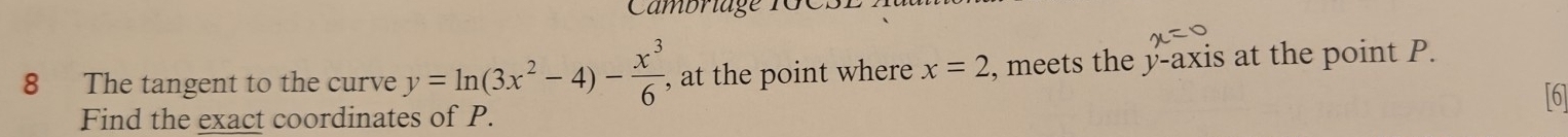 Cambriage 1GCSE 
8 The tangent to the curve y=ln (3x^2-4)- x^3/6  , at the point where x=2 , meets the y-axis at the point P. 
[6] 
Find the exact coordinates of P.