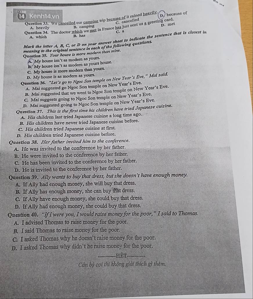 Kenh14.vn
Question 33. We cancelled our camping trip because of it rained heavily D because of
C. cancelled
Question 34. The doctor which we met in France has just sent us a greeting card.
A. heavily B. camping
D. met
C. a
A. which B.has
Mark the letter A, B, C, or D on your answer sheet to indicate the sentence that is closest in
meaning to the original sentence in each of the following questions.
Question 35. Your house is more modern than mine.
A. My house isn’t as modern as yours.
B. My bouse isn’t as modern as yours house.
C. My house is more modern than yours.
D. My house is as modern as yours.
Question 36. “Let's go to Ngoc Son temple on New Year's Eve,” Mal said.
A. Mai suggested go Ngoe Son temple on New Year's Eve.
B. Mai suggested that we went to Ngoc Son temple on New Year’s Eve.
C. Mai suggests going to Ngoc Son temple on New Year’s Eve.
D. Mai suggested going to Ngoc Son temple on New Year’s Eve.
Question 37. This is the first time his children have tried Japanese cuisine.
A. His children last tried Japanese cuisine a long time ago.
B. His children have never tried Japanese cuisine before.
C. His children tried Japanese cuisine at first.
D. His children tried Japanese cuisine before.
Question 38. Her father invited him to the conference.
A. He was invited to the conference by her father.
B. He were invited to the conference by her father.
C. He has been invited to the conference by her father.
D. He is invited to the conference by her father.
Question 39. Ally wants to buy that dress, but she doesn't have enough money.
A. If Ally had enough money, she will buy that dress.
B. If Ally has enough money, she can buy that dress.
C. If Ally have enough money, she could buy that dress.
D. If Ally had enough money, she could buy that dress.
Question 40. “If I were you, I would raise money for the poor,” I said to Thomas.
A. I advised Thomas to raise money for the poor.
B. I said Thomas to raise money for the poor.
C. I asked Thomas why he doesn’t raise money for the poor.
D. I asked Thomas why didn’t he raise money for the poor.
_Hêt_
Cán bộ coi thi không giải thích gì thêm.