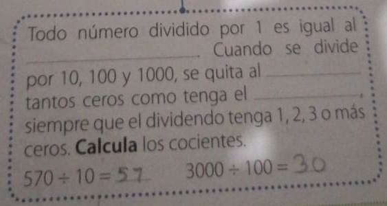 Todo número dividido por 1 es igual al 
_ 
Cuando se divide 
por 10, 100 y 1000, se quita al_ 
tantos ceros como tenga el_ 
siempre que el dividendo tenga 1, 2, 3 o más 
ceros. Calcula los cocientes. 
_ 570/ 10=
3000/ 100= _