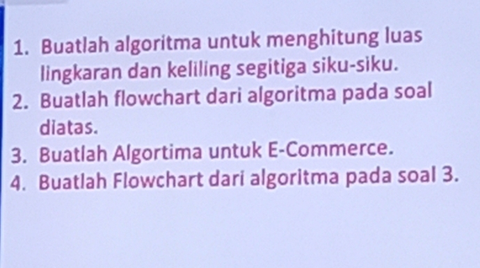 Buatlah algoritma untuk menghitung luas 
lingkaran dan keliling segitiga siku-siku. 
2. Buatlah flowchart dari algoritma pada soal 
diatas. 
3. Buatlah Algortima untuk E-Commerce. 
4. Buatlah Flowchart dari algoritma pada soal 3.