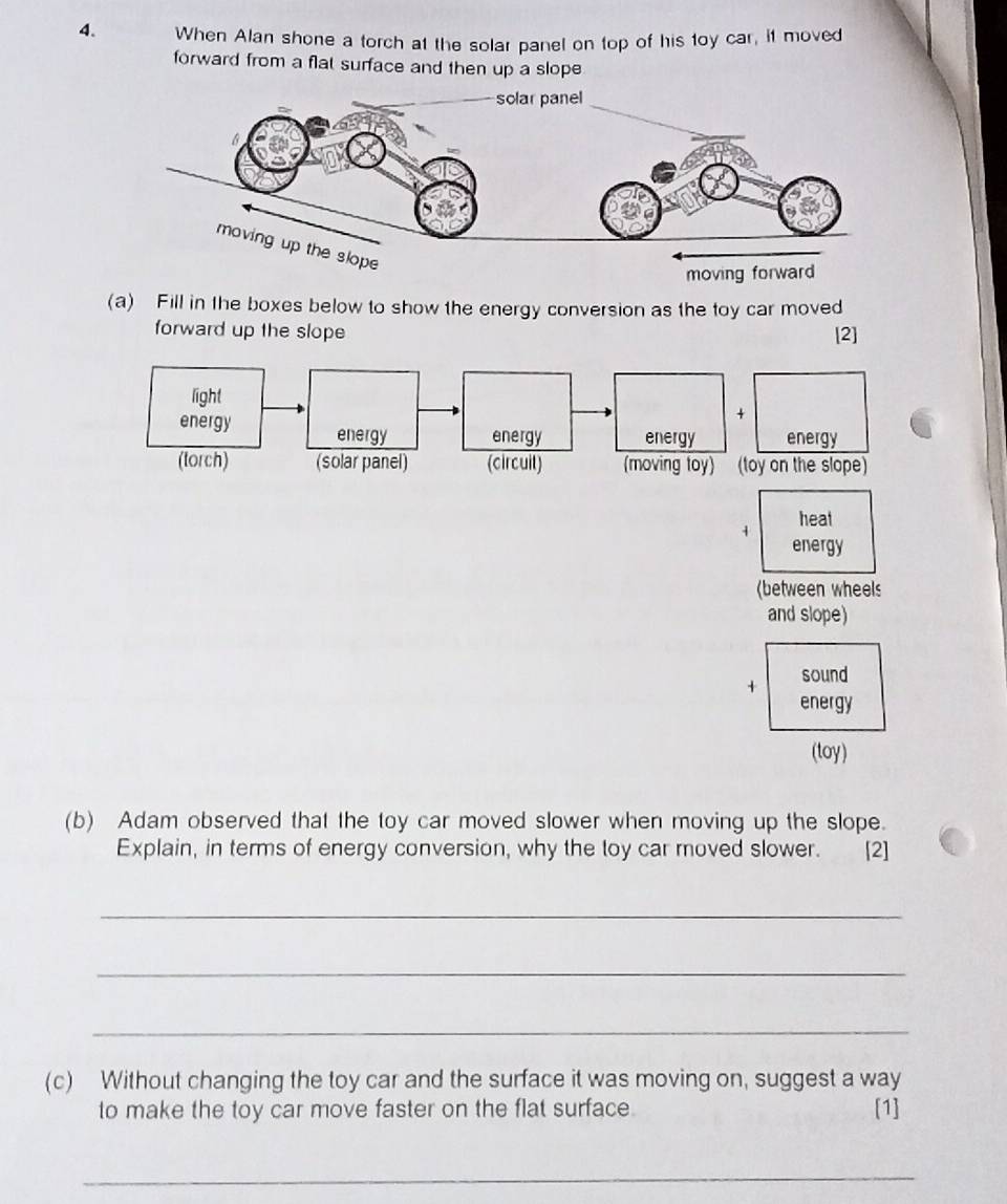 When Alan shone a torch at the solar panel on top of his toy car, it moved 
forward from a flat surface and then up a slope 
(a) Fill in the boxes below to show the energy conversion as the toy car moved 
forward up the slope [2] 
1 heat 
energy 
(between wheels 
and slope) 
+ sound 
energy 
(toy) 
(b) Adam observed that the toy car moved slower when moving up the slope. 
Explain, in terms of energy conversion, why the toy car moved slower. [2] 
_ 
_ 
_ 
(c) Without changing the toy car and the surface it was moving on, suggest a way 
to make the toy car move faster on the flat surface. [1] 
_