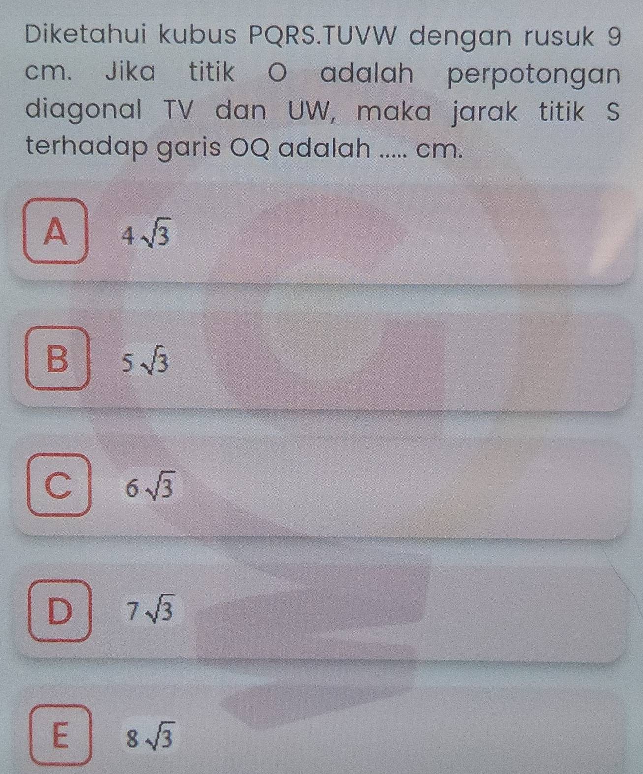 Diketahui kubus PQRS.TUVW dengan rusuk 9
cm. Jika titik O adalah perpotongan
diagonal TV dan UW, maka jarak titik S
terhadap garis OQ adalah ..... cm.
A 4sqrt(3)
B 5sqrt(3)
6sqrt(3)
D 7sqrt(3)
E 8sqrt(3)