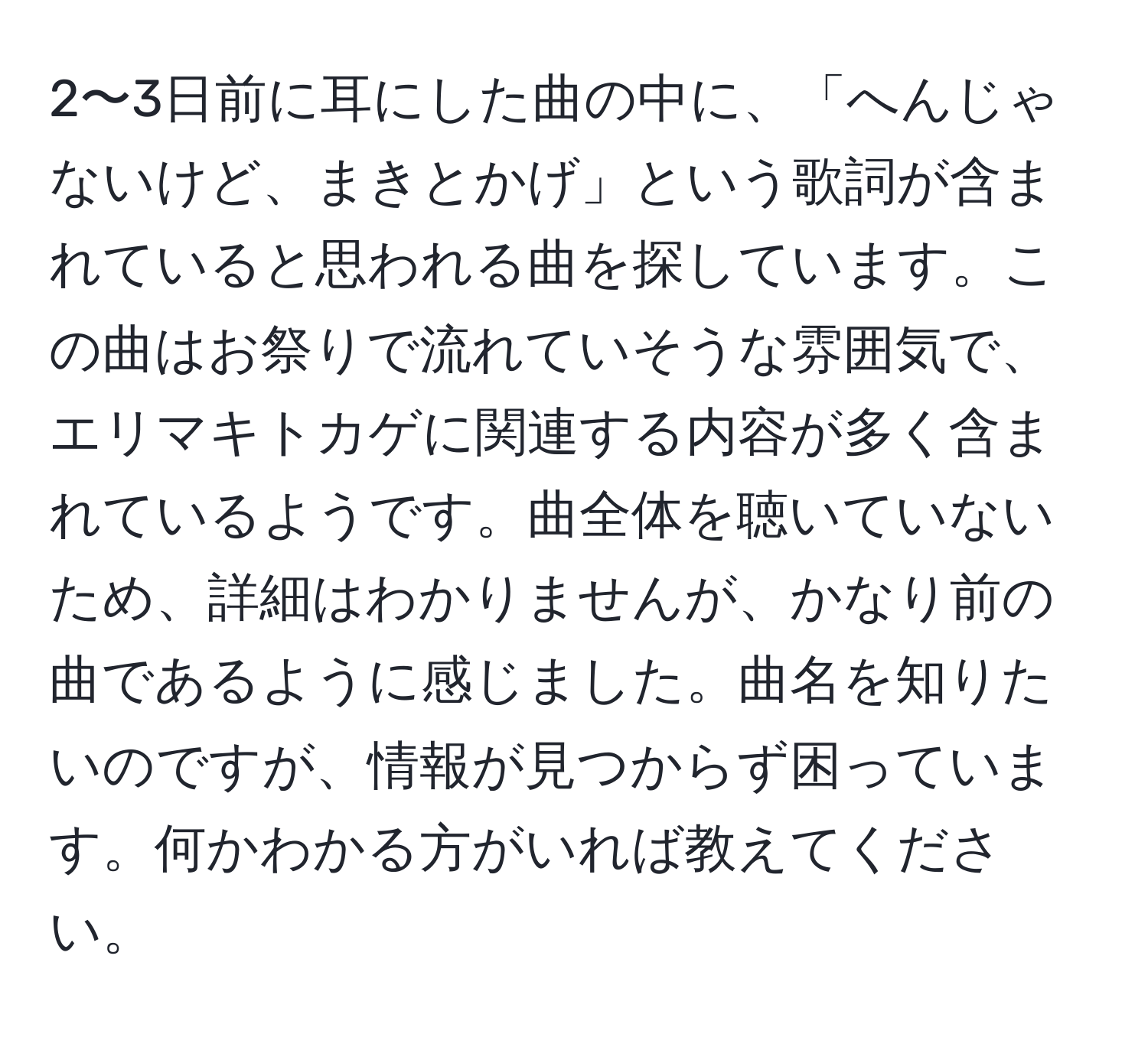 2〜3日前に耳にした曲の中に、「へんじゃないけど、まきとかげ」という歌詞が含まれていると思われる曲を探しています。この曲はお祭りで流れていそうな雰囲気で、エリマキトカゲに関連する内容が多く含まれているようです。曲全体を聴いていないため、詳細はわかりませんが、かなり前の曲であるように感じました。曲名を知りたいのですが、情報が見つからず困っています。何かわかる方がいれば教えてください。