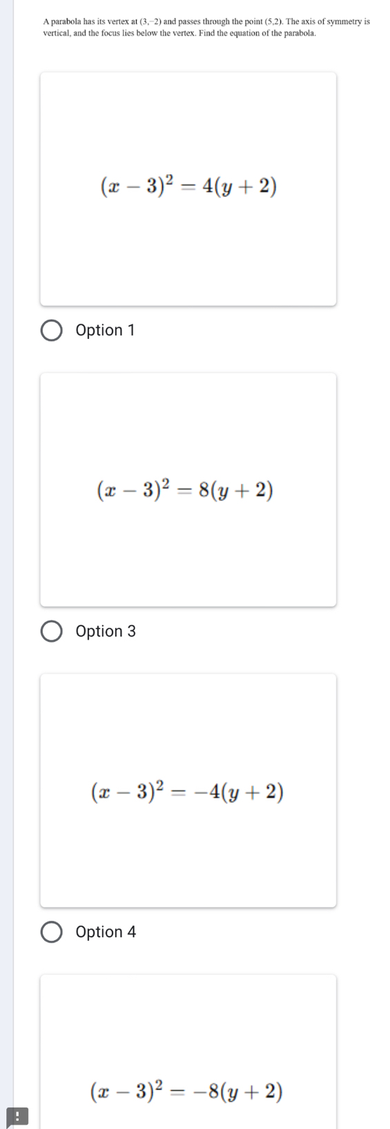 A parabola has its vertex at (3,−2) and passes through the point (5,2). The axis of symmetry is
vertical, and the focus lies below the vertex. Find the equation of the parabola.
(x-3)^2=4(y+2)
Option 1
(x-3)^2=8(y+2)
Option 3
(x-3)^2=-4(y+2)
Option 4
(x-3)^2=-8(y+2)