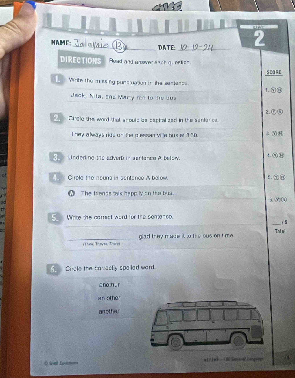 OAY
_
NAME:
DATE:_
2
DIRECTIONS Read and answer each question.
SCORE
Write the missing punctuation in the sentence.
1.ⓎⓃ
Jack, Nita, and Marty ran to the bus
2. ⓎN
_ Circle the word that should be capitalized in the sentence.
They always ride on the pleasantville bus at 3:30. 3、ⓎⓃ
4.
Underline the adverb in sentence A below. Y N
of
4. Circle the nouns in sentence A below. 5. ⓎⓃ
w
und
The friends talk happily on the bus.
ed
6. ⑨N
th
h e
5. a Write the correct word for the sentence. _/ 6
a Total
_glad they made it to the bus on time.
(Their, They're, There)
Circle the correctly spelled word.
anothur
an other
another
@ Shal Edumon a51169 - 186 Lmysof Lorguage