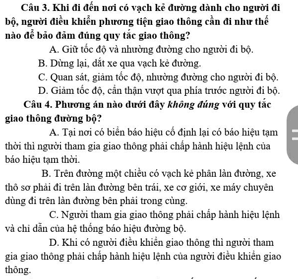 Khi đi đến nơi có vạch kẻ đường dành cho người đi
bộ, người điều khiển phương tiện giao thông cần đi như thế
nào để bảo đảm đúng quy tắc giao thông?
A. Giữ tốc độ và nhường đường cho người đi bộ.
B. Dừng lại, dắt xe qua vạch kẻ đường.
C. Quan sát, giảm tốc độ, nhường đường cho người đi bộ.
D. Giảm tốc độ, cần thận vượt qua phía trước người đi bộ.
Câu 4. Phương án nào dưới đây không đúng với quy tắc
giao thông đường bộ?
A. Tại nơi có biển báo hiệu cổ định lại có báo hiệu tạm
thời thì người tham gia giao thông phải chấp hành hiệu lệnh của
báo hiệu tạm thời.
B. Trên đường một chiều có vạch kẻ phân làn đường, xe
thô sơ phải đi trên làn đường bên trái, xe cơ giới, xe máy chuyên
dùng đi trên làn đường bên phải trong cùng.
C. Người tham gia giao thông phải chấp hành hiệu lệnh
và chi dẫn của hệ thống báo hiệu đường bộ.
D. Khi có người điều khiền giao thông thì người tham
gia giao thông phải chấp hành hiệu lệnh của người điều khiền giao
thông.