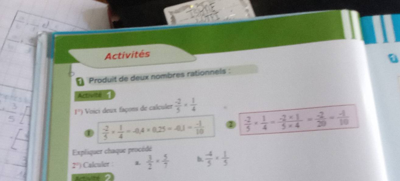 Activités 
€ Produit de deux nombres rationnels : 
Activité 1
1°) Voici deux façons de calculer  (-2)/5 *  1/4 
①  (-2)/5 *  1/4 =-0.4* 0.25=-0.1= (-1)/10  ②  (-2)/5 *  1/4 = (-2* 1)/5* 4 = (-2)/20 = (-1)/10 
Expliquer chaque procédé
2°) Calculer :  3/2 *  5/7  b.  (-4)/5 *  1/5 