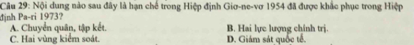 Nội dung nào sau đây là hạn chế trong Hiệp định Giơ-ne-vơ 1954 đã được khắc phục trong Hiệp
định Pa-ri 1973?
A. Chuyển quân, tập kết. B. Hai lực lượng chính trị.
C. Hai vùng kiểm soát. D. Giám sát quốc tế.