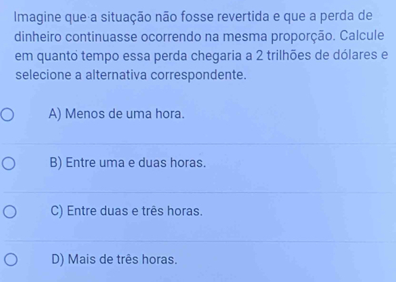 Imagine que a situação não fosse revertida e que a perda de
dinheiro continuasse ocorrendo na mesma proporção. Calcule
em quanto tempo essa perda chegaria a 2 trilhões de dólares e
selecione a alternativa correspondente.
A) Menos de uma hora.
B) Entre uma e duas horas.
C) Entre duas e três horas.
D) Mais de três horas.