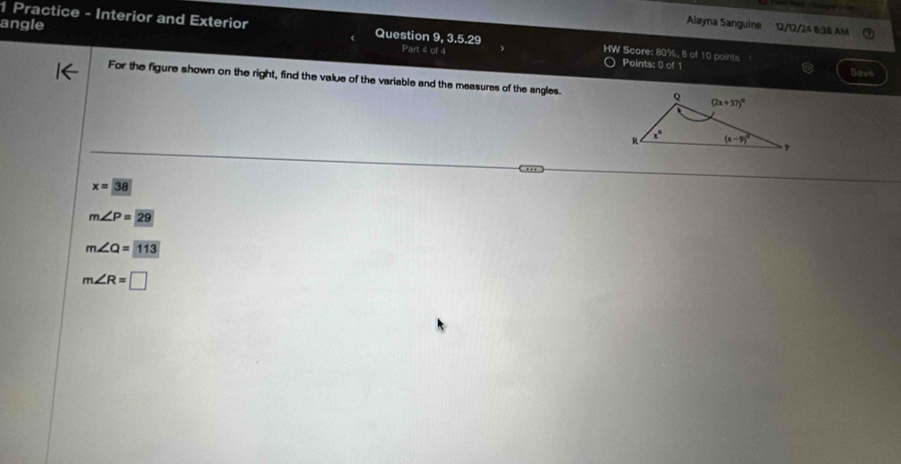 angle
Alayna Sanguine 12/12/24 8/38 AM
1 Practice - Interior and Exterior Question 9, 3.5.29 HW Score: 80%, 8 of 10 points
Part 4 of 4 Points: 0 of 1 Save
For the figure shown on the right, find the value of the variable and the measures of the angles.
x=38
m∠ P=29
m∠ Q=113
m∠ R=□