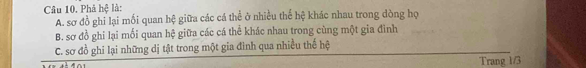 Phả hệ là: 
A. sơ đồ ghi lại mối quan hệ giữa các cá thể ở nhiều thế hệ khác nhau trong dòng họ 
B. sơ đồ ghi lại mối quan hệ giữa các cá thể khác nhau trong cùng một gia đình 
C. sơ đồ ghi lại những dị tật trong một gia đình qua nhiều thế hệ 
Trang 1/3