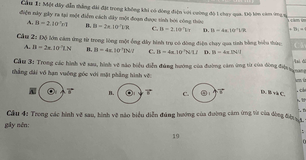 Một dây dẫn thẳng dài đặt trong không khí có dòng điện với cường độ I chạy qua. Độ lớn cảm ứng tỷ
điện này gây ra tại một điểm cách dây một đoạn được tính bởi công thức
1 cảm ứn
A. B=2.10^(-7)r/I B. B=2π .10^(-7)I/R C. B=2.10^(-7)I/r D. B=4π .10^(-7)I/R
+B_2=
Câu 2: Độ lớn cảm ứng từ trong lòng một ống dây hình trụ có dòng điện chạy qua tính bằng biểu thức: Câ
A. B=2π .10^(-7)I.N B. B=4π .10^(-7)IN/l C. B=4π .10^(-7)N/I.l D. B=4π :.IN/l
Hai dã
Câu 3: Trong các hình vẽ sau, hình vẽ nào biểu diễn đúng hướng của đường cảm ứng từ của dòng điện tro nang
thẳng dài vô hạn vuông góc với mặt phẳng hình vẽ:
ám ú
B
B. 1 vector B C. vector B. các
A. D. B và C.
:. n
Câu 4: Trong các hình vẽ sau, hình vẽ nào biểu diễn đúng hướng của đường cảm ứng từ của dòng điện td
gây nên:
19