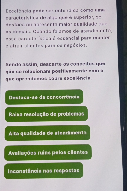 Excelência pode ser entendida como uma
característica de algo que é superior, se
destaca ou apresenta maior qualidade que
os demais. Quando falamos de atendimento,
essa característica é essencial para manter
e atrair clientes para os negócios.
Sendo assim, descarte os conceitos que
não se relacionam positivamente com o
que aprendemos sobre excelência.
Destaca-se da concorrência
Baixa resolução de problemas
Alta qualidade de atendimento
Avaliações ruins pelos clientes
Inconstância nas respostas