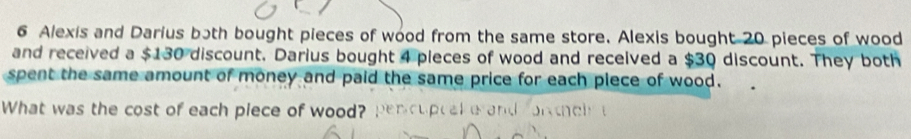 Alexis and Darius both bought pieces of wood from the same store. Alexis bought 20 pieces of wood 
and received a $130 discount. Darius bought 4 pleces of wood and received a $30 discount. They both 
spent the same amount of money and paid the same price for each piece of wood. 
What was the cost of each piece of wood?