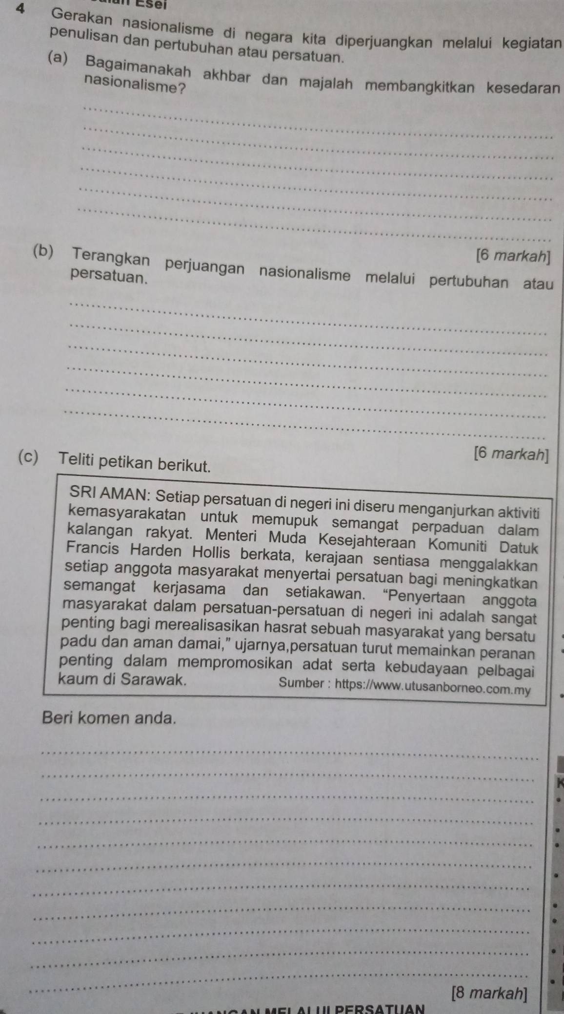 Gerakan nasionalisme di negara kita diperjuangkan melalui kegiatan 
penulisan dan pertubuhan atau persatuan. 
(a) Bagaimanakah akhbar dan majalah membangkitkan kesedaran 
nasionalisme? 
_ 
_ 
_ 
_ 
_ 
_ 
[6 markah] 
(b) Terangkan perjuangan nasionalisme melalui pertubuhan atau 
persatuan. 
_ 
_ 
_ 
_ 
_ 
_ 
[6 markah] 
(c) Teliti petikan berikut. 
SRI AMAN: Setiap persatuan di negeri ini diseru menganjurkan aktiviti 
kemasyarakatan untuk memupuk semangat perpaduan dalam 
kalangan rakyat. Menteri Muda Kesejahteraan Komuniti Datuk 
Francis Harden Hollis berkata, kerajaan sentiasa menggalakkan 
setiap anggota masyarakat menyertai persatuan bagi meningkatkan 
semangat kerjasama dan setiakawan. “Penyertaan anggota 
masyarakat dalam persatuan-persatuan di negeri ini adalah sangat 
penting bagi merealisasikan hasrat sebuah masyarakat yang bersatu 
padu dan aman damai,” ujarnya,persatuan turut memainkan peranan 
penting dalam mempromosikan adat serta kebudayaan pelbagai 
kaum di Sarawak. Sumber : https://www.utusanborneo.com.my 
Beri komen anda. 
_ 
_ 
_ 
_ 
_ 
_ 
_ 
_ 
_ 
_ 
_ 
[8 markah] 
DEDSATIIAN