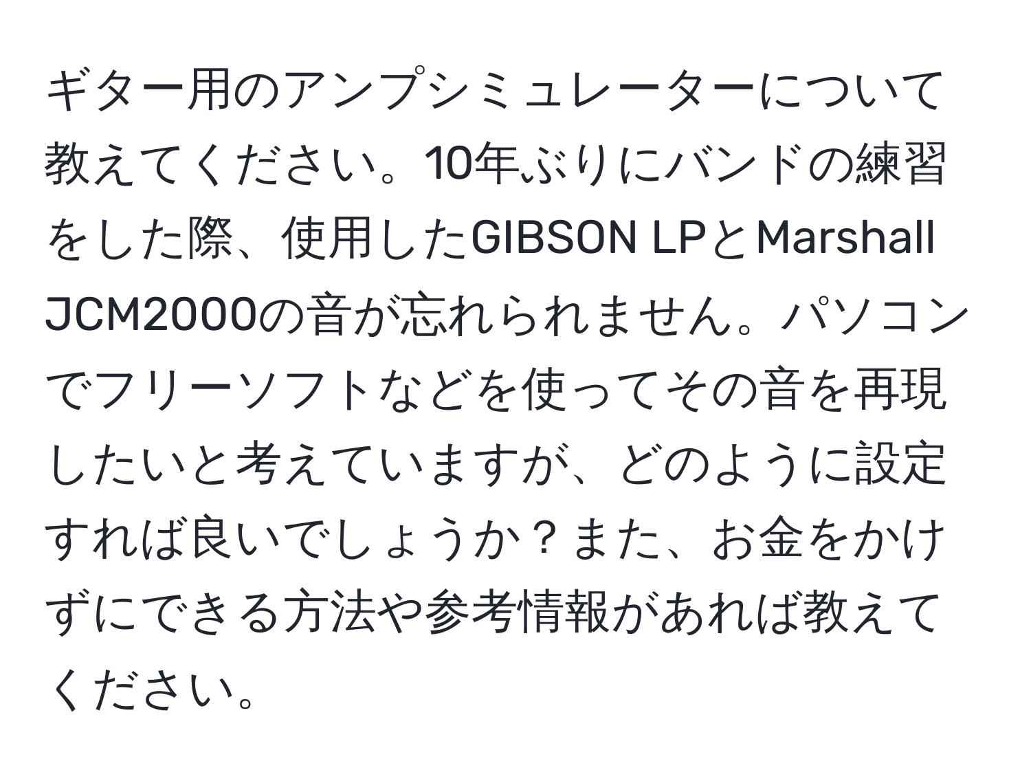 ギター用のアンプシミュレーターについて教えてください。10年ぶりにバンドの練習をした際、使用したGIBSON LPとMarshall JCM2000の音が忘れられません。パソコンでフリーソフトなどを使ってその音を再現したいと考えていますが、どのように設定すれば良いでしょうか？また、お金をかけずにできる方法や参考情報があれば教えてください。