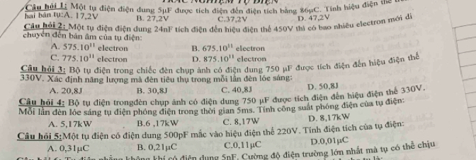 hai bản tụ:A. 17,2V Câu hỏi L: Một tự điện điện dụng 5μF được tích điện đến điện tích bằng 86μC. Tính hiệu điện the
B. 27,2V C. 37,2V D. 47, 2V
Câu hải 2: Một tụ điện điện dung 24nF tích điện đến hiệu điện thể 450V thì có bao nhiều electron mới dị
chuyên đến bản âm của tụ điện:
A. 575.10^(11) electron B. 675.10^(11) electron
C. 775.10^(11) electron D. 875.10^(11) electron
Câu hỏi 3: Bộ tu điên trong chiếc đèn chup ảnh có điện dung 750 μF được tích điện đến hiệu điện thể
330V. Xác định năng lượng mà đèn tiêu thụ trong mỗi lẫn đèn lóc sáng:
A. 20,8J B. 30,8J C. 40,83 D. 50,8J
Câu hỏi 4: Bô tu điên trongđèn chup ảnh có điện dung 750 μF được tích điện đến hiệu điện thể 330V.
Mỗi lần đèn lớc sáng tụ điện phóng điện trong thời gian 5ms. Tính công suất phóng điện của tụ điện:
A. 5,I7k W B. 6 ,17kW C. 8,17W D. 8,17kW
Câu hỏi 5:Một tụ điện có điện dung 500pF mắc vào hiệu điện thể 220V. Tính điện tích của tụ điện:
A. 0,31µC B. 0,21µC C. 0,11μC D. 0,01μC
Công khí có điện dụng SnF, Cường độ điện trường lớn nhất mà tụ có thể chịu