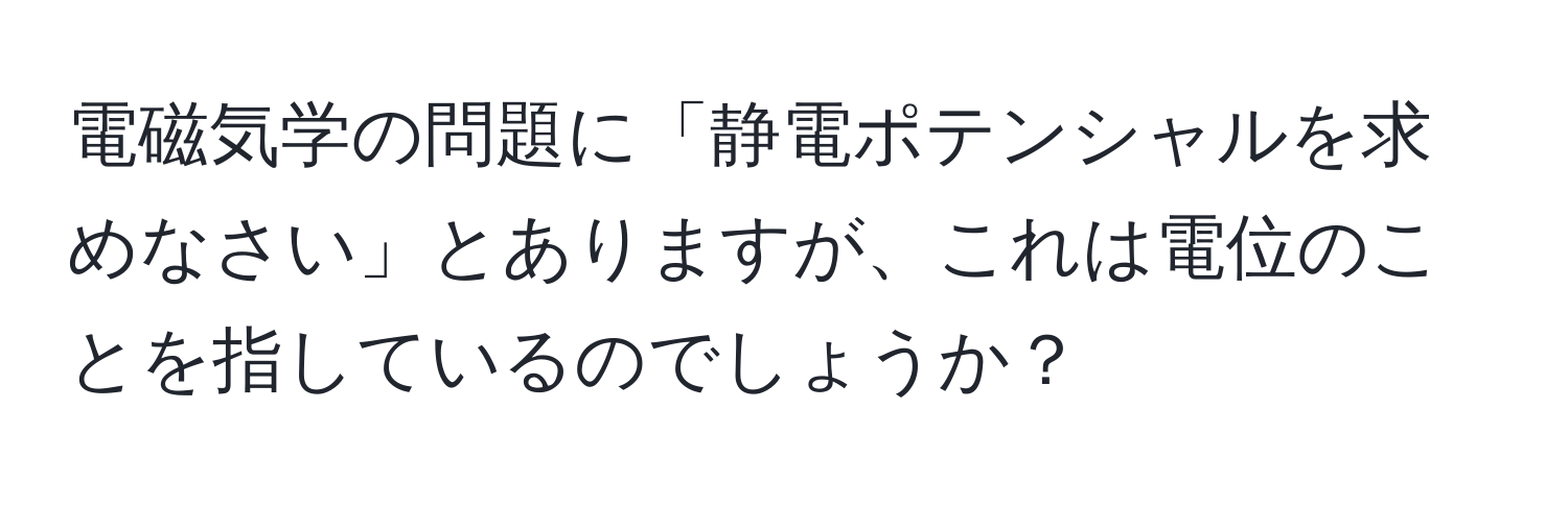 電磁気学の問題に「静電ポテンシャルを求めなさい」とありますが、これは電位のことを指しているのでしょうか？