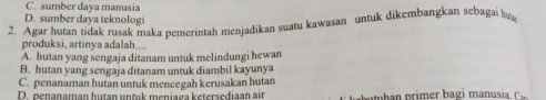 C. sumber daya manusia
D. sumber daya teknologi
2. Agar hutan tidak rusak maka pemerintah menjadikan suatu kawasan untuk dikembangkan sebagai b
produksi, artinva adalah....
A. hutan yang sengaja ditanam untuk melindungi hewan
B. hutan yang sengaja ditanam untuk diambil kayunya
C. penanaman hutan untuk mencegah kerusakan hutan
D. penanaman hutan untuk meniaga ketersediaan air h pi er a g i anusi