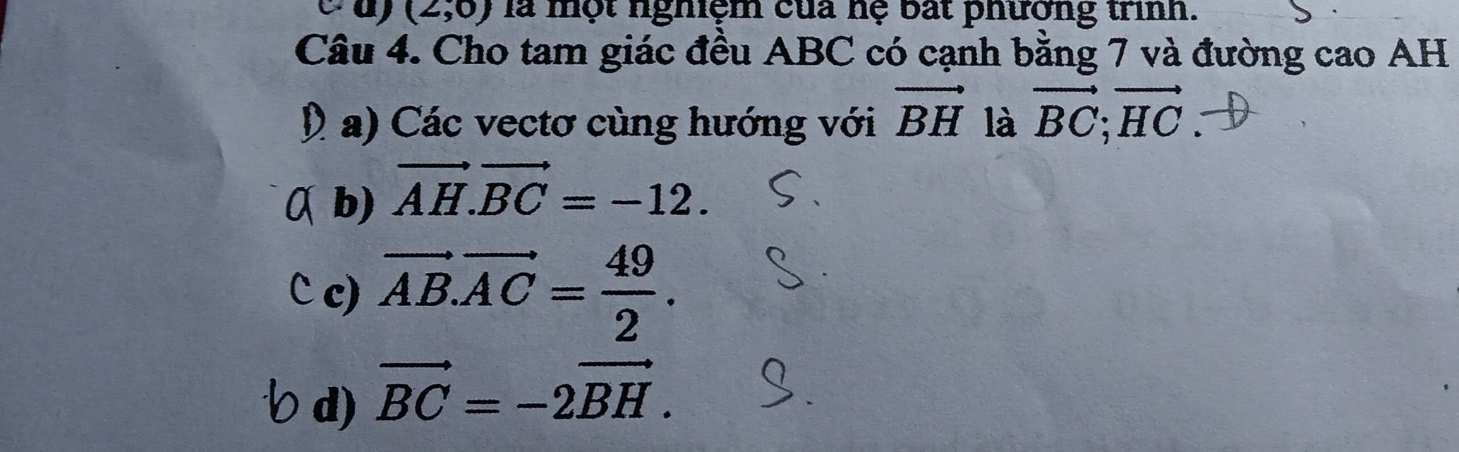 (2,0) là một nghiệm của nệ bất phương trình.
Câu 4. Cho tam giác đều ABC có cạnh bằng 7 và đường cao AH
D a) Các vectơ cùng hướng với vector BH là vector BC; vector HC
a b) vector AH.vector BC=-12. 
C c) vector AB.vector AC= 49/2 .
d) vector BC=-2vector BH.