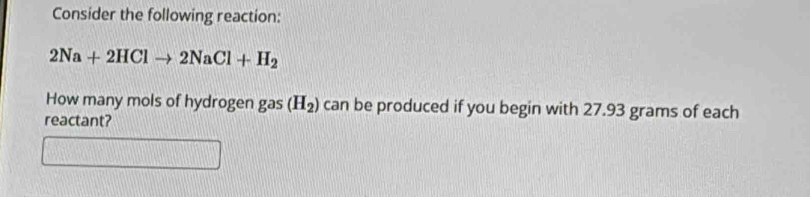 Consider the following reaction:
2Na+2HClto 2NaCl+H_2
How many mols of hydrogen gas (H_2) can be produced if you begin with 27.93 grams of each 
reactant?