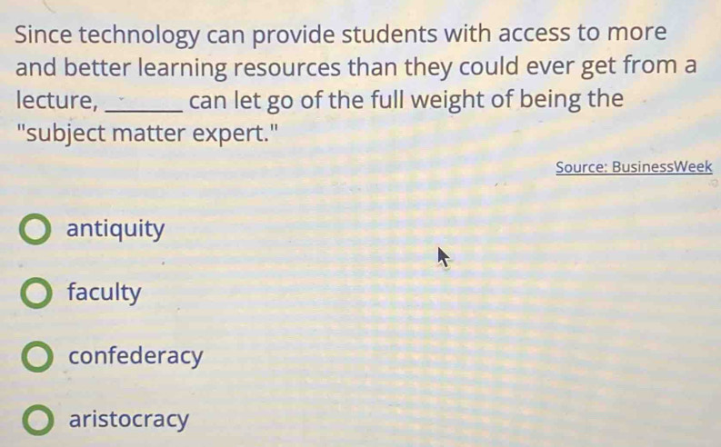 Since technology can provide students with access to more
and better learning resources than they could ever get from a
lecture, _can let go of the full weight of being the
"subject matter expert."
Source: BusinessWeek
antiquity
faculty
confederacy
aristocracy