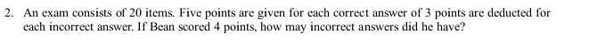 An exam consists of 20 items. Five points are given for each correct answer of 3 points are deducted for 
each incorrect answer. If Bean scored 4 points, how may incorrect answers did he have?