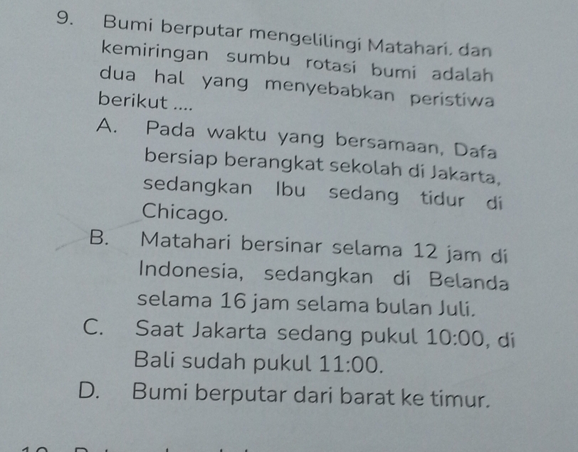 Bumi berputar mengelilingi Matahari, dan
kemiringan sumbu rotasi bumi adalah
dua hal yang menyebabkan peristiwa
berikut ....
A. Pada waktu yang bersamaan, Dafa
bersiap berangkat sekolah di Jakarta,
sedangkan lbu sedang tidur di
Chicago.
B.₹ Matahari bersinar selama 12 jam di
Indonesia, sedangkan di Belanda
selama 16 jam selama bulan Juli.
C. Saat Jakarta sedang pukul 10:00 , di
Bali sudah pukul 11:00.
D. Bumi berputar dari barat ke timur.