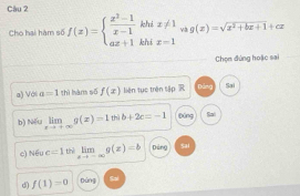 Cầu 2
Cho hai hàm số f(x)=beginarrayl  (x^2-1)/x-1 khix!= 1 ax+1khix=1endarray. v3 g(x)=sqrt(x^2+bx+1)+cx
Chọn đứng hoặc sai
a) Với a=1 thì hàm số f(x) liên tục trên tập R Dảng Sai
b) Nếu limlimits _xto +∈fty g(x)=1wib+2c=-1 Dōng Ra
c) Nếu c=1 thè limlimits _xto -∈fty g(x)=b Dảng Sal
d f(1)=0 Dùng Sai