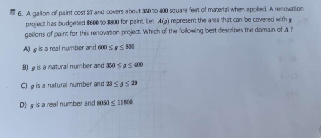 A gallon of paint cost 27 and covers about 350 to 400 square feet of material when applied. A renovation
project has budgeted $600 to $800 for paint. Let A(g) represent the area that can be covered with g
gallons of paint for this renovation project. Which of the following best describes the domain of A ?
A) g is a real number and 600≤ g≤ 800
B) is a natural number and 350≤ g≤ 400
C) is a natural number and 23≤ g≤ 29
D) g is a real number and 8050≤ 11600