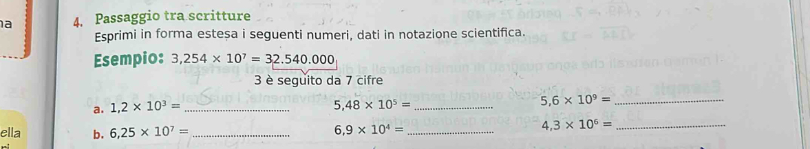 a 4. Passaggio tra scritture 
Esprimi in forma esteșa i seguenti numeri, dati in notazione scientifica. 
Esempio: 3,254* 10^7=32.540.000
3 è seguito da 7 cifre 
a. 1,2* 10^3= _
5,48* 10^5= _
5,6* 10^9= _ 
ella b. 6,25* 10^7= _ 6,9* 10^4= _
4,3* 10^6= _